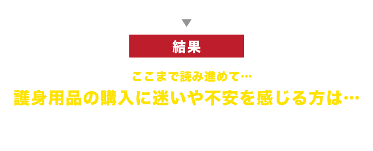 護身用品 購入適正診断結果 ここまで読み進めて…
護身用品の購入に迷いや不安を感じる方は…再度ご検討されることをお勧めします。
TMM社では、護身に関する体験談や法律に関する情報などをご提供しておりますので、お気軽にお問い合わせ下さい。
また、今すぐ問題を解決したい方は「寺田 將二の護身相談」をご利用下さい。